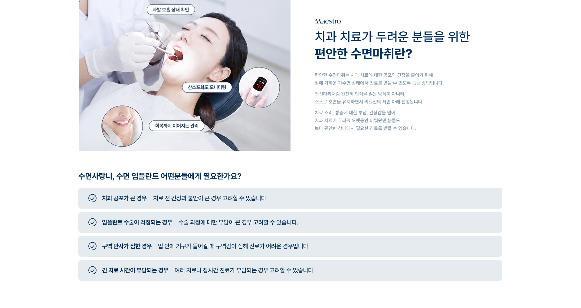[치과 치료가 두려운 분들을 위한 편안한 수면마취란?] 편안한 수면마취는 치과 치료에 대한 공포와 긴장을 줄이기 위해 잠에 가까운 가수면 상태에서 진료를 받을 수 있도록 돕는 방법입니다. 자발 호흡 상태 확인 / 산소포화도 모니터링 / 회복까지 이어지는 관리. [수면사랑니, 수면 임플란트 어떤분들에게 필요한가요?] 치과 공포가 큰 경우 / 임플란트 수술이 걱정되는 경우 / 구역 반사가 심한 경우 / 긴 치료 시간이 부담되는 경우